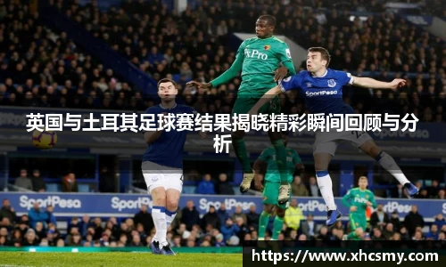 英国与土耳其足球赛结果揭晓精彩瞬间回顾与分析